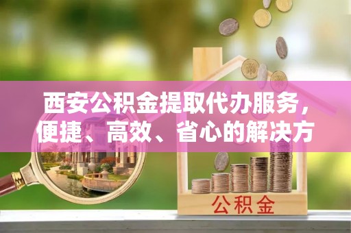 右江西安公积金提取代办服务，便捷、高效、省心的解决方案