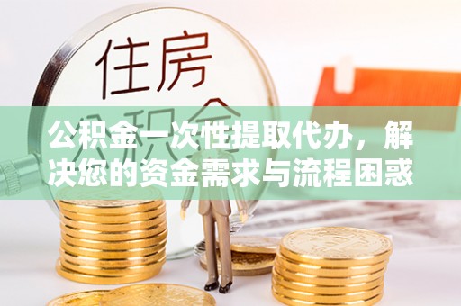 右江公积金一次性提取代办，解决您的资金需求与流程困惑