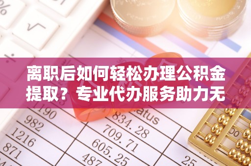 右江离职后如何轻松办理公积金提取？专业代办服务助力无忧
