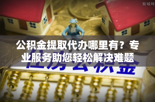 右江公积金提取代办哪里有？专业服务助您轻松解决难题