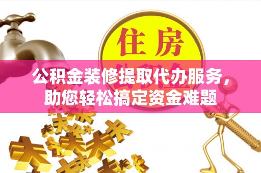 右江公积金装修提取代办服务，助您轻松搞定资金难题
