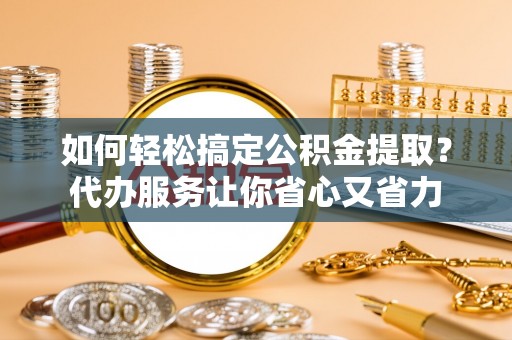 右江如何轻松搞定公积金提取？代办服务让你省心又省力