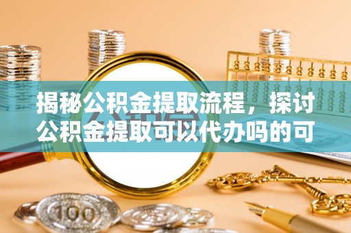 右江揭秘公积金提取流程，探讨公积金提取可以代办吗的可行性与注意事项