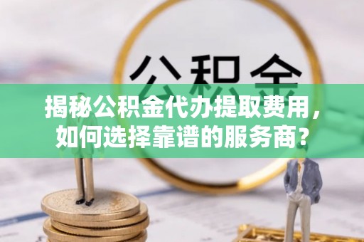 右江揭秘公积金代办提取费用，如何选择靠谱的服务商？