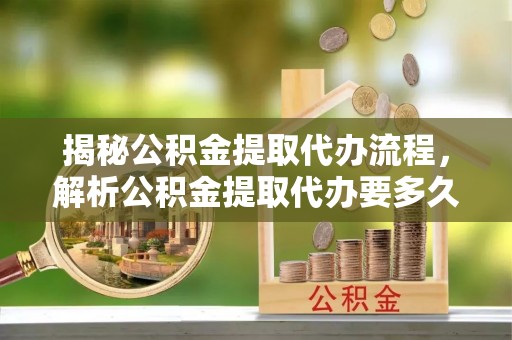 右江揭秘公积金提取代办流程，解析公积金提取代办要多久的真相
