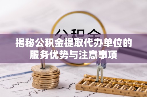 右江揭秘公积金提取代办单位的服务优势与注意事项