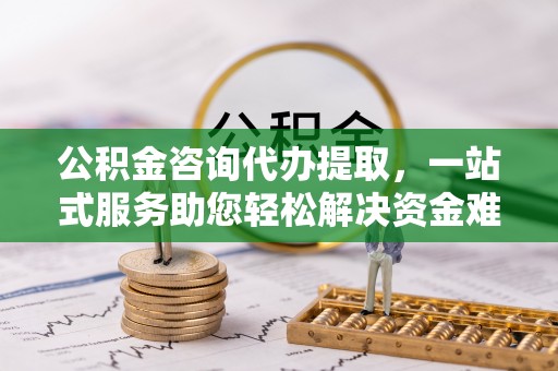 右江公积金咨询代办提取，一站式服务助您轻松解决资金难题