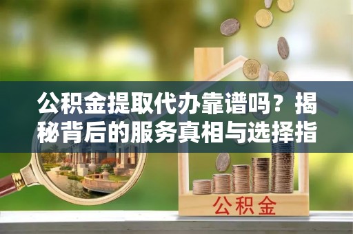 右江公积金提取代办靠谱吗？揭秘背后的服务真相与选择指南