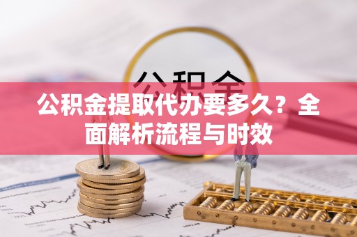 右江公积金提取代办要多久？全面解析流程与时效
