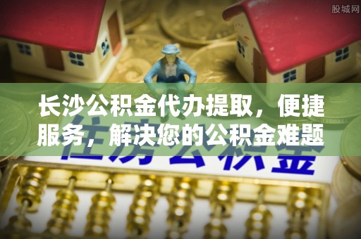 右江长沙公积金代办提取，便捷服务，解决您的公积金难题