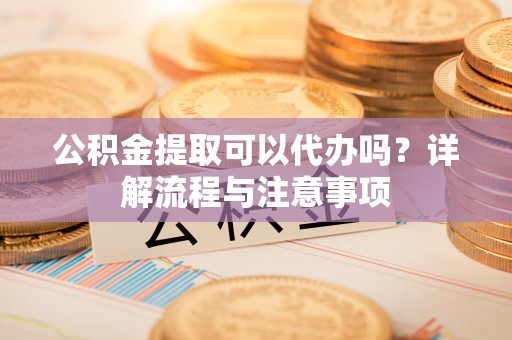 右江公积金提取可以代办吗？详解流程与注意事项