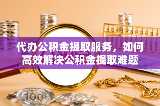 右江代办公积金提取服务，如何高效解决公积金提取难题