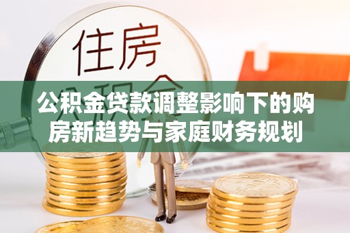 右江公积金贷款调整影响下的购房新趋势与家庭财务规划