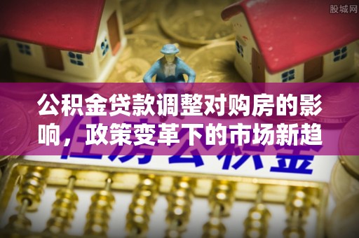 右江公积金贷款调整对购房的影响，政策变革下的市场新趋势