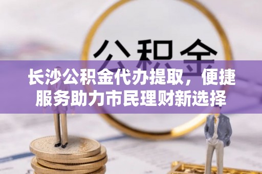右江长沙公积金代办提取，便捷服务助力市民理财新选择