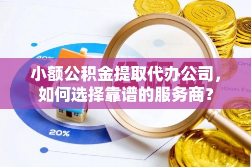 右江小额公积金提取代办公司，如何选择靠谱的服务商？