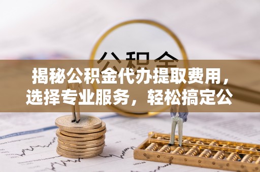 右江揭秘公积金代办提取费用，选择专业服务，轻松搞定公积金提取