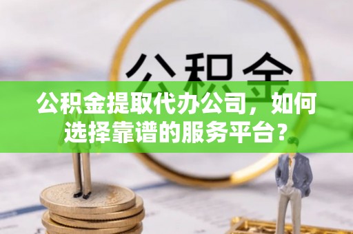 右江公积金提取代办公司，如何选择靠谱的服务平台？