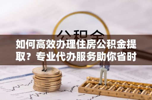 右江如何高效办理住房公积金提取？专业代办服务助你省时省力