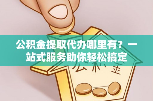 右江公积金提取代办哪里有？一站式服务助你轻松搞定