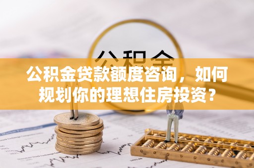 右江公积金贷款额度咨询，如何规划你的理想住房投资？
