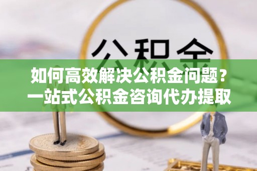 右江如何高效解决公积金问题？一站式公积金咨询代办提取服务全解析