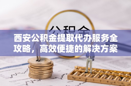 右江西安公积金提取代办服务全攻略，高效便捷的解决方案