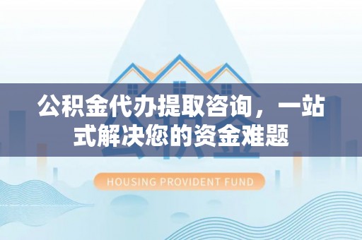 右江公积金代办提取咨询，一站式解决您的资金难题