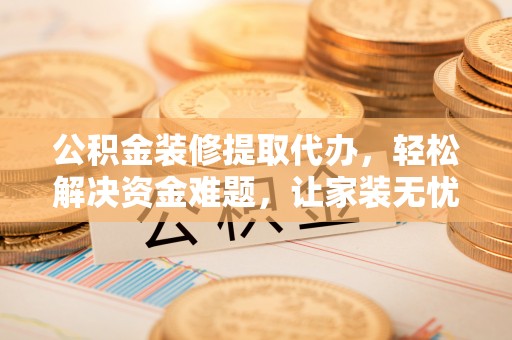 右江公积金装修提取代办，轻松解决资金难题，让家装无忧
