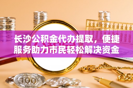 右江长沙公积金代办提取，便捷服务助力市民轻松解决资金需求