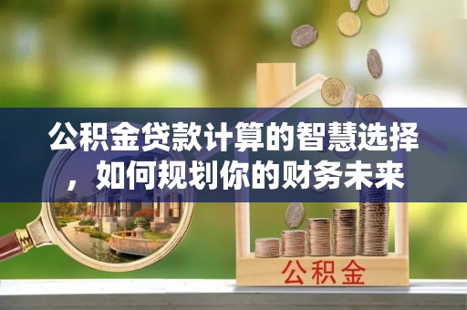 右江公积金贷款计算的智慧选择，如何规划你的财务未来