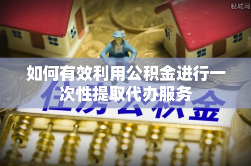 右江如何有效利用公积金进行一次性提取代办服务