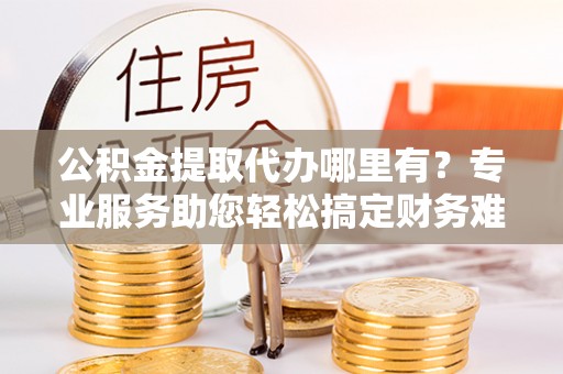 右江公积金提取代办哪里有？专业服务助您轻松搞定财务难题