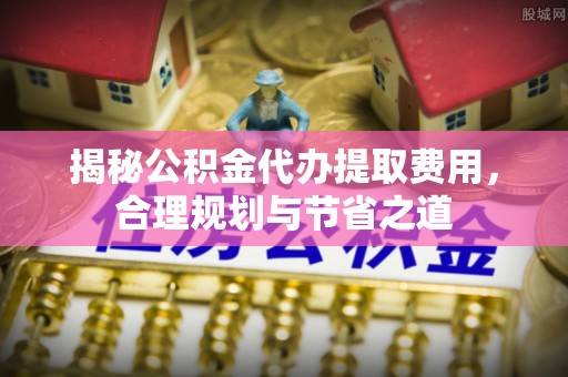 右江揭秘公积金代办提取费用，合理规划与节省之道
