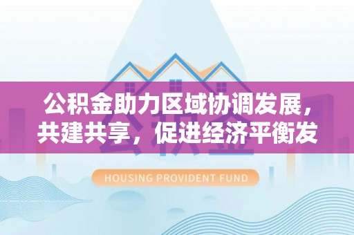 右江公积金助力区域协调发展，共建共享，促进经济平衡发展