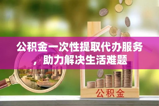 右江公积金一次性提取代办服务，助力解决生活难题