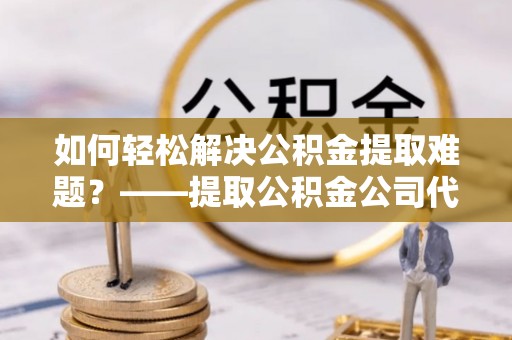 右江如何轻松解决公积金提取难题？——提取公积金公司代办服务解析