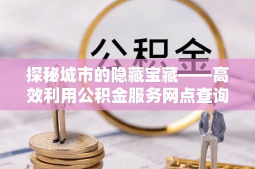 右江探秘城市的隐藏宝藏——高效利用公积金服务网点查询提升生活品质