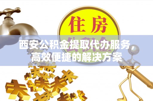 右江西安公积金提取代办服务，高效便捷的解决方案