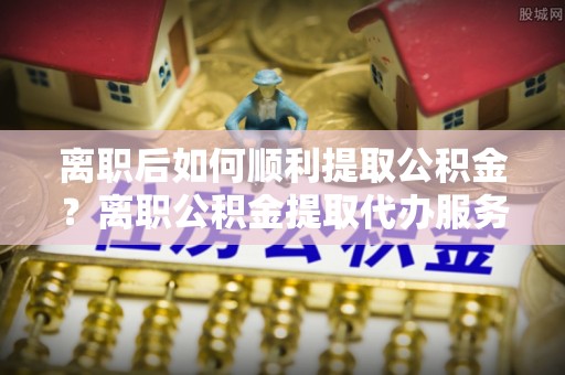 右江离职后如何顺利提取公积金？离职公积金提取代办服务全解析