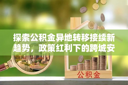 右江探索公积金异地转移接续新趋势，政策红利下的跨城安居梦想