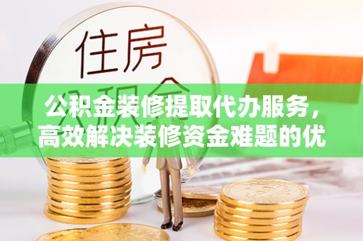 右江公积金装修提取代办服务，高效解决装修资金难题的优选方案