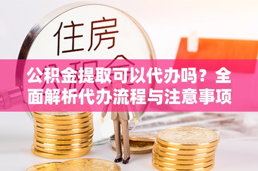 右江公积金提取可以代办吗？全面解析代办流程与注意事项