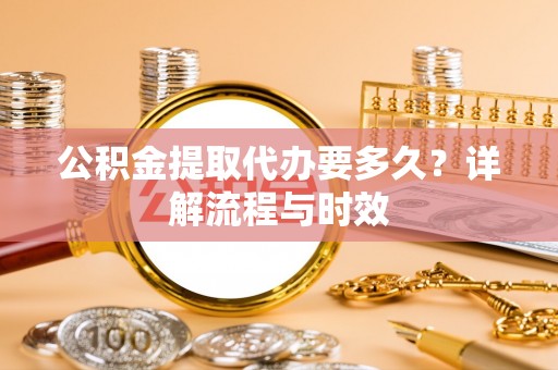 右江公积金提取代办要多久？详解流程与时效