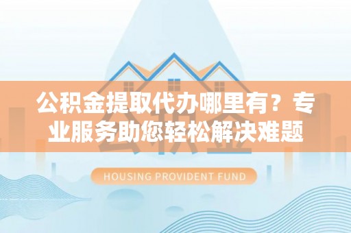 右江公积金提取代办哪里有？专业服务助您轻松解决难题